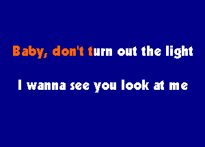 Baby, don't turn out the light

I wanna see you look at me