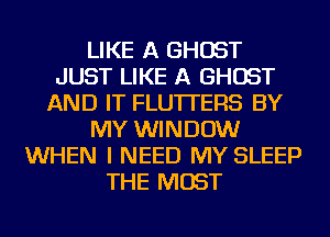LIKE A GHOST
JUST LIKE A GHOST
AND IT FLU'ITERS BY
MY WINDOW
WHEN I NEED MY SLEEP
THE MOST