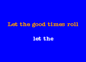 Let the good times roll

let the