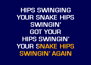 HIPS SWINGING
YOUR SNAKE HIPS
SWINGIN'
GOT YOUR
HIPS SWINGIN'
YOUR SNAKE HIPS

SWINGIN' AGAIN I