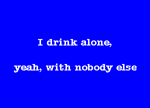 I drink alone,

yeah, with nobody else