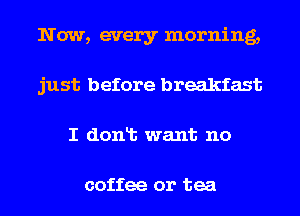 Now, every morning,
just before breakfast
I donlt want no

coffee or tea