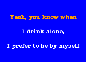 Yeah, you know when
I drink alone,

I prefer to be by myself