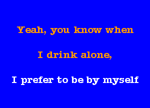 Yeah, you know when
I drink alone,

I prefer to be by myself
