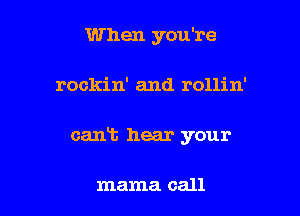 When you're

rockin' and rollin'

cant hear your

mama call