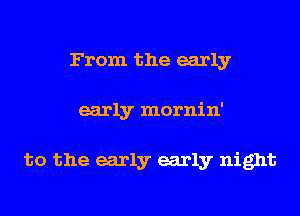 From the early
early mornin'

to the early early night