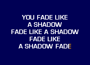 YOU FADE LIKE
A SHADOW
FADE LIKE A SHADOW
FADE LIKE
A SHADOW FADE