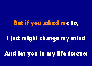 But if you asked me to,

I just might change my mind

And let you in my life forever