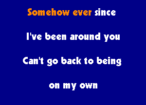 Somehow ever since

I've been around you

Can't go back to being

on my own