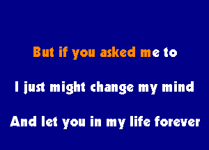 But if you asked me to

I just might change my mind

And let you in my life forever