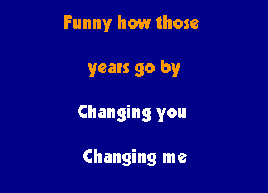Funny how those

years go by

Changing you

Changing me
