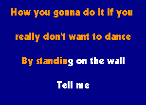 How you gonna do it if you

really don't want to dance
By standing on the wall

Tell me