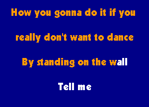 How you gonna do it if you

really don't want to dance
By standing on the wall

Tell me