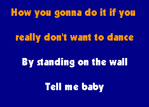 How you gonna do it if you

really don't want to dance
By standing on the wall

Tell me baby