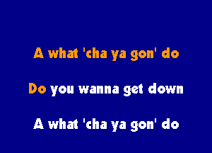 A what 'cha ya gon' do

Do you wanna get down

A what 'cha ya gon' do