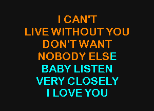 ICAN'T
LIVE WITHOUT YOU
DON'T WANT

NOBODY ELSE
BABY LISTEN

VERY CLOSELY
I LOVE YOU