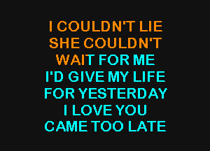 ICOULDN'T LIE
SHE COULDN'T
WAIT FOR ME
I'D GIVE MY LIFE
FOR YESTERDAY
I LOVE YOU

CAME TOO LATE l