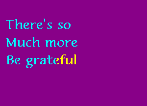 There's so
Much more

Be grateful