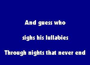 And guess who

sighs his lullabies

Through nights that never end