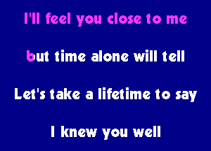I'll feel you close to me

but time alone will tell

Let's take a lifetime to sawr

I knew you well