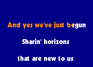 And yes we've iust begun

Sharin' hatizons

that are new to us