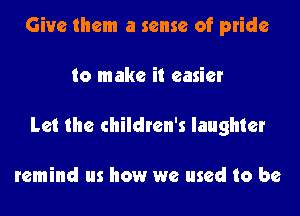 Give them a sense of pride

to make it easier

Let the children's laughter

remind us how we used to be
