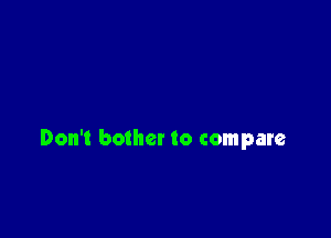 Don't bother to compare