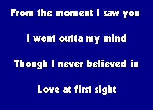 From the moment I saw you
I went outta my mind

Though I never believed in

Love at first sight