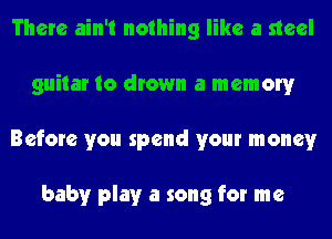 There ain't nothing like a steel
guitar to drown a memory
Before you spend your money

baby play a song for me