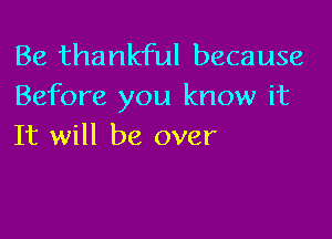 Be thankful because
Before you know it

It will be over