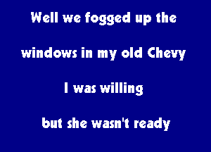 Well we foggcd up the
windows in my old Chevy

I was willing

but she wasn't ready