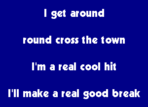 I get around
round cross the town

I'm a real cool hit

I'll make a real good break