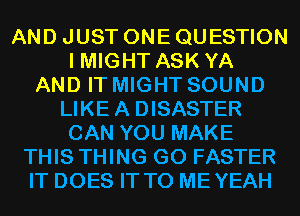 AND JUST ONE QUESTION
I MIGHT ASK YA
AND IT MIGHT SOUND
LIKE A DISASTER
CAN YOU MAKE
THIS THING GO FASTER
IT DOES IT TO MEYEAH