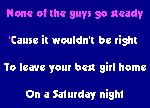 None of the guys go needy
'Cause it wouldn't be right
To leave your best girl home

On a Saturday night