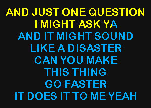 AND JUST ONE QUESTION
I MIGHT ASK YA
AND IT MIGHT SOUND
LIKE A DISASTER
CAN YOU MAKE
THIS THING
GO FASTER
IT DOES IT TO MEYEAH