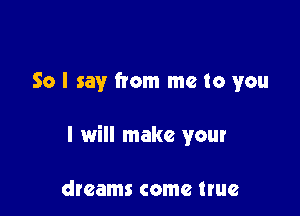So I say from me to you

I will make your

dreams come true