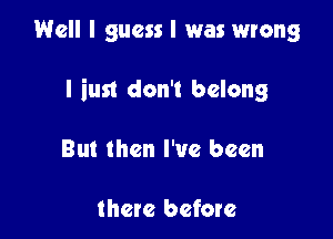 Well I guess I was wrong

I iust don't belong

But then I've been

there before