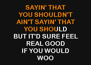 SAYIN' THAT
YOU SHOULDN'T
AIN'T SAYIN' THAT
YOU SHOULD
BUT IT'D SURE FEEL
REAL GOOD
IF YOU WOULD
WOO