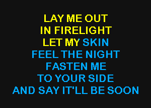LAY ME OUT
IN FIRELIGHT
LET MY SKIN
FEEL THE NIGHT
FASTEN ME
TO YOUR SIDE
AND SAY IT'LL BE SOON