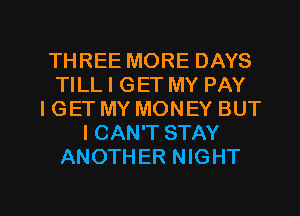 THREE MORE DAYS
TILL I GET MY PAY
I GET MY MONEY BUT
I CAN'T STAY
ANOTHER NIGHT

g