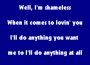 Well, I'm shameless

When it comes to lovin' you

I'll do anything you want

me to I'll do anything at all