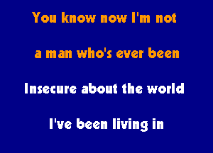 You know nowr I'm not

a man who's ever been

Insecure about the world

I've been living in