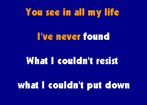 You see in all my life
I've never found

What I couldn't resist

what I couldn't put down