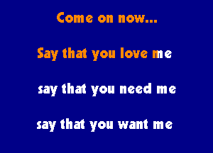 Come on now...

Say that you love me

say that you need me

say that you want me