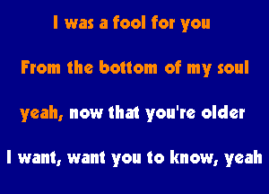 I was a fool for you
From the bottom of my soul
yeah, now that you're older

I want, want you to know, yeah