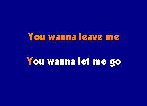 You wanna leave me

You wanna let me go