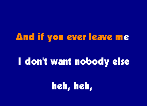 And if you ever leave me

I don't want nobodyr else

heh, heh,