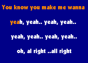 You know you make me wanna
yeah, yeah yeah, yeah
yeah, yeah yeah, yeah

oh, al right ..all right