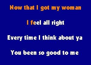 Now that I got my woman

I feel all tight

Every time I think about ya

You been so good to me