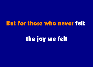 But for those who never felt

the joy we felt